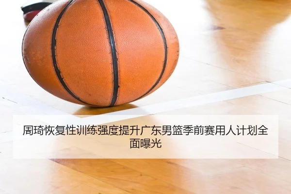 周琦恢复性训练强度提升广东男篮季前赛用人计划全面曝光